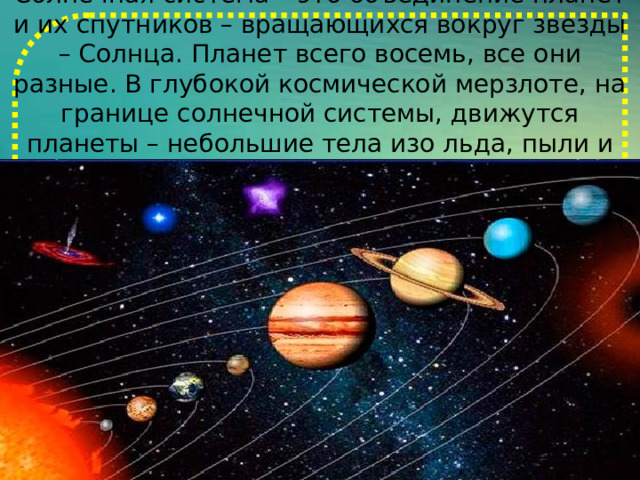 Солнечная система – это объединение планет и их спутников – вращающихся вокруг звезды – Солнца. Планет всего восемь, все они разные. В глубокой космической мерзлоте, на границе солнечной системы, движутся планеты – небольшие тела изо льда, пыли и камней. 
