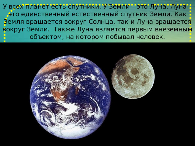 У всех планет есть спутники. У Земли – это Луна. Луна – это единственный естественный спутник Земли. Как Земля вращается вокруг Солнца, так и Луна вращается вокруг Земли. Также Луна является первым внеземным объектом, на котором побывал человек. 