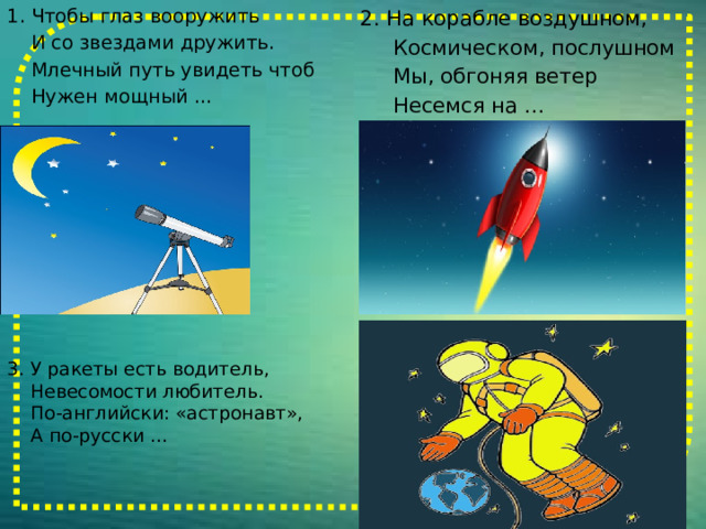 2. На корабле воздушном, 1. Чтобы глаз вооружить  И со звездами дружить.  Космическом, послушном  Млечный путь увидеть чтоб  Мы, обгоняя ветер  Нужен мощный …  Несемся на … 3. У ракеты есть водитель,  Невесомости любитель.  По-английски: «астронавт»,  А по-русски … 