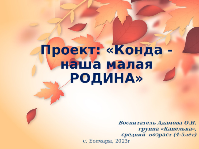 Проект: «Конда - наша малая РОДИНА» Воспитатель Адамова О.И. группа «Капелька», средний возраст (4-5лет) с. Болчары, 2023г 