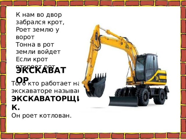 К нам во двор забрался крот, Роет землю у ворот Тонна в рот земли войдет Если крот откроет рот. ЭКСКАВАТОР Того кто работает на экскаваторе называют ЭКСКАВАТОРЩИК. Он роет котлован. 