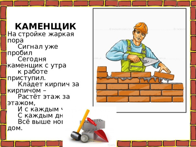 КАМЕНЩИК На стройке жаркая пора  Сигнал уже пробил  Сегодня каменщик с утра  к работе приступил.  Кладет кирпич за кирпичом –  Растёт этаж за этажом,  И с каждым часом,  С каждым днём.  Всё выше новый дом. 