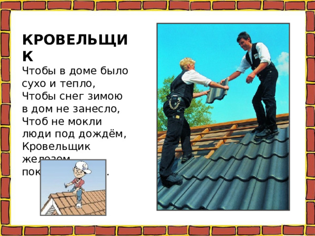 КРОВЕЛЬЩИК  Чтобы в доме было сухо и тепло,  Чтобы снег зимою в дом не занесло,  Чтоб не мокли люди под дождём,  Кровельщик железом покрывает дом.   