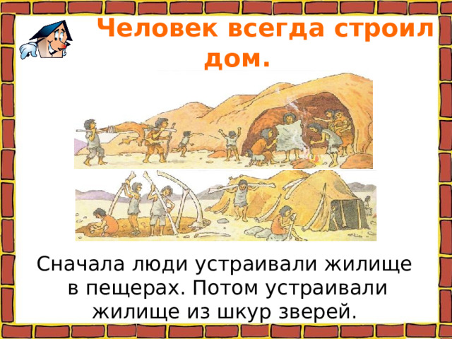  Человек всегда строил дом. Сначала люди устраивали жилище в пещерах. Потом устраивали жилище из шкур зверей. 