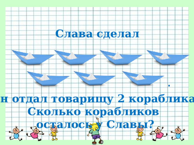 Слава сделал . Он отдал товарищу 2 кораблика. Сколько корабликов осталось у Славы? 