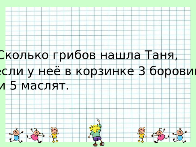 Сколько грибов нашла Таня, если у неё в корзинке 3 боровика  и 5 маслят. 