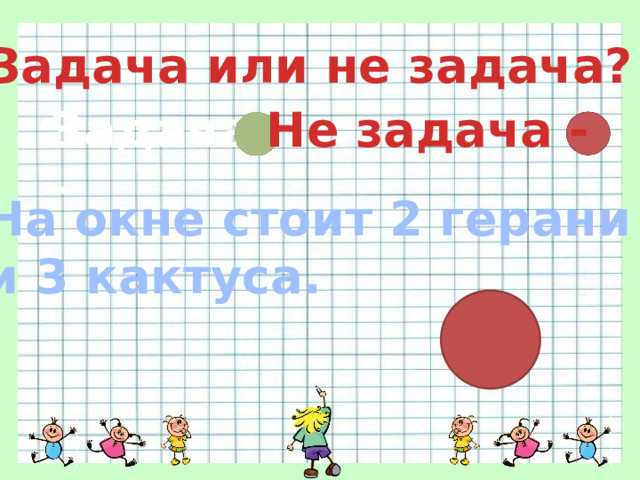 Задача или не задача? Задача - Не задача - На окне стоит 2 герани и 3 кактуса. 