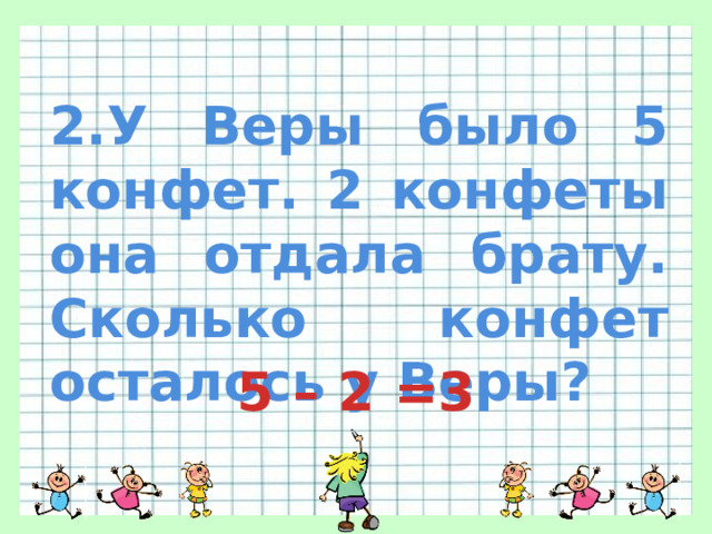 2.У Веры было 5 конфет. 2 конфеты она отдала брату. Сколько конфет осталось у Веры? 5 – 2 =3 