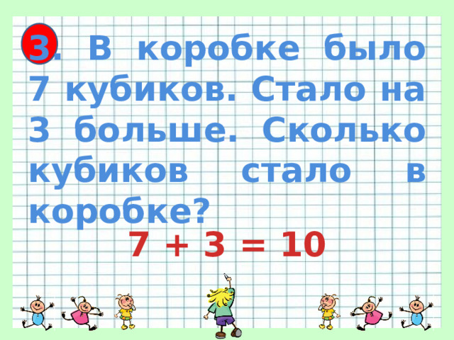 3. В коробке было 7 кубиков. Стало на 3 больше. Сколько кубиков стало в коробке? 7 + 3 = 10 