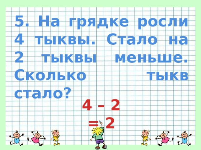 5. На грядке росли 4 тыквы. Стало на 2 тыквы меньше. Сколько тыкв стало? 4 – 2 = 2 
