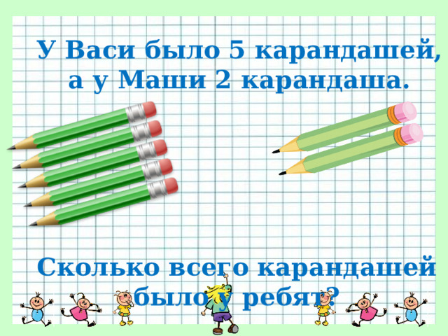 У Васи было 5 карандашей, а у Маши 2 карандаша. Сколько всего карандашей было у ребят? 