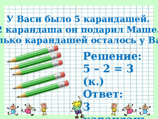 У Васи было 5 карандашей. 2 карандаша он подарил Маше. Сколько карандашей осталось у Васи? Решение: 5 – 2 = 3 (к.) Ответ: 3 карандаша 