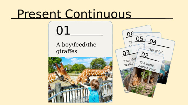 Present Continuous 06 The monkey \kiss\a boy 04 03 02 The polar bear\swim The elefants\ wash up The lions\have a rest 01 05 A boy\feed\the giraffes The tiger\eat \an ice-cream 