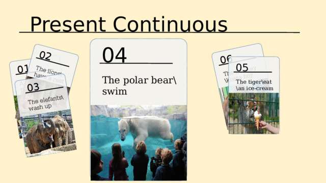 Present Continuous 06 The monkey \kiss\a boy 01 A boy\feed\the giraffes 02 03 The lions\have a rest The elefants\ wash up 04 05 The polar bear\swim The tiger\eat \an ice-cream 