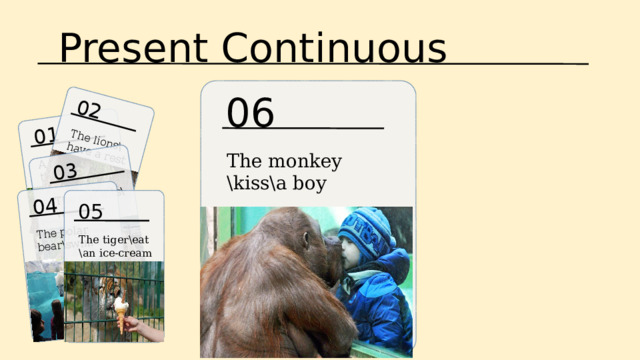 Present Continuous 01 A boy\feed\the giraffes 02 03 04 The lions\have a rest The elefants\ wash up The polar bear\swim 06 The monkey \kiss\a boy 05 The tiger\eat \an ice-cream 