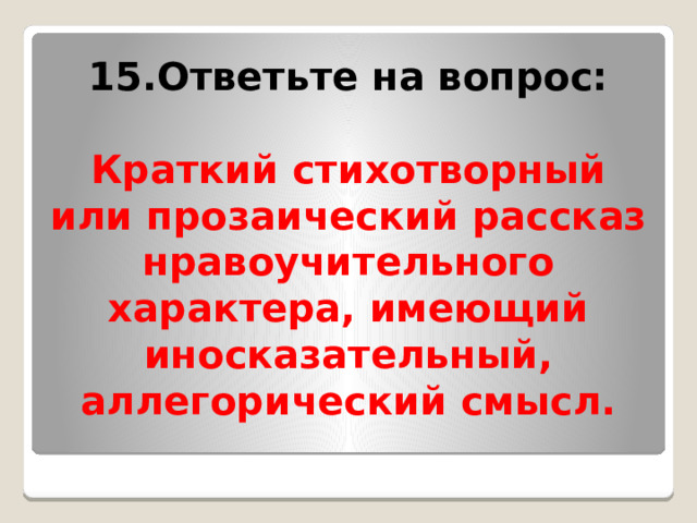 15.Ответьте на вопрос:  Краткий стихотворный или прозаический рассказ нравоучительного характера, имеющий иносказательный, аллегорический смысл. 