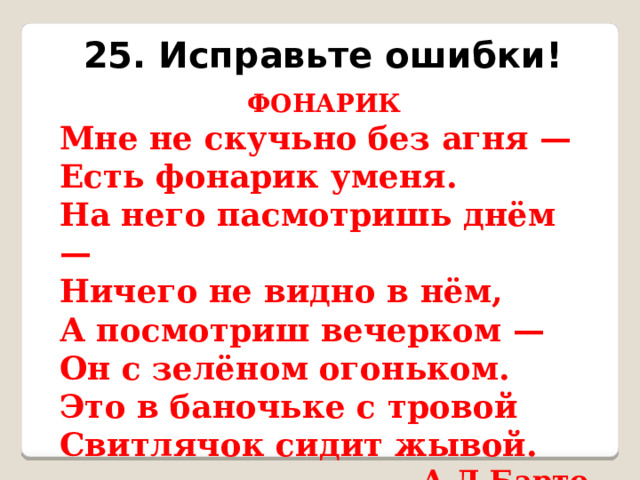 25. Исправьте ошибки! ФОНАРИК Мне не скучьно без агня — Есть фонарик уменя. На него пасмотришь днём — Ничего не видно в нём, А посмотриш вечерком — Он с зелёном огоньком. Это в баночьке с тровой Свитлячок сидит жывой.  А.Л.Барто 
