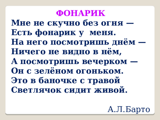 ФОНАРИК Мне не скучно без огня — Есть фонарик у меня. На него посмотришь днём — Ничего не видно в нём, А посмотришь вечерком — Он с зелёном огоньком. Это в баночке с травой Светлячок сидит живой.  А.Л.Барто 