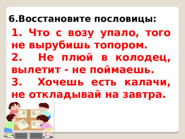 6.Восстановите пословицы: 1. Что с возу упало, того не вырубишь топором. 2. Не плюй в колодец, вылетит - не поймаешь. 3. Хочешь есть калачи, не откладывай на завтра. 