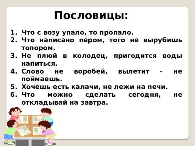 Пословицы: Что с возу упало, то пропало. Что написано пером, того не вырубишь топором. Не плюй в колодец, пригодится воды напиться. Слово не воробей, вылетит - не поймаешь. Хочешь есть калачи, не лежи на печи. Что можно сделать сегодня, не откладывай на завтра. 