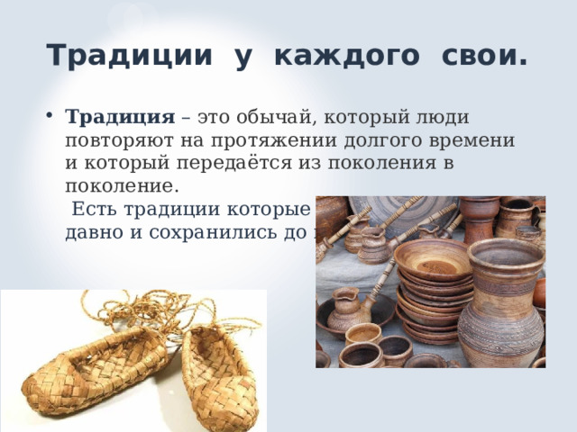 Традиции у каждого свои. Традиция – это обычай, который люди повторяют на протяжении долгого времени и который передаётся из поколения в поколение.  Есть традиции которые возникли давным- давно и сохранились до наших дней. 