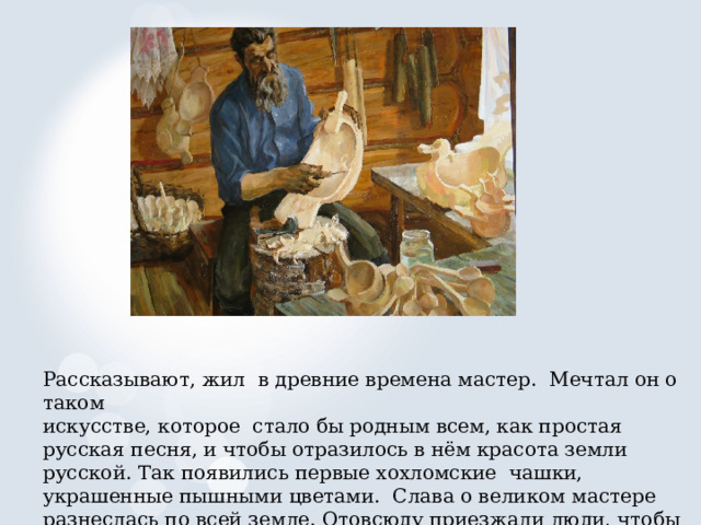Рассказывают, жил в древние времена мастер. Мечтал он о таком искусстве, которое стало бы родным всем, как простая русская песня, и чтобы отразилось в нём красота земли русской. Так появились первые хохломские чашки, украшенные пышными цветами. Слава о великом мастере разнеслась по всей земле. Отовсюду приезжали люди, чтобы полюбоваться на его мастерство. 