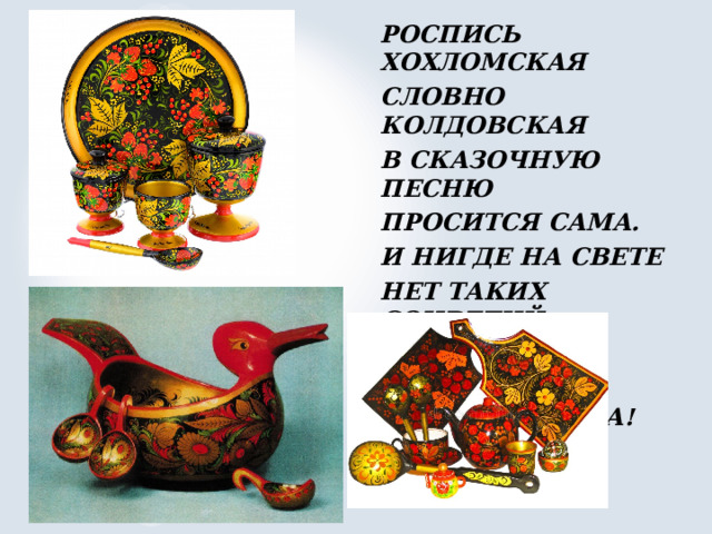 РОСПИСЬ ХОХЛОМСКАЯ СЛОВНО КОЛДОВСКАЯ В СКАЗОЧНУЮ ПЕСНЮ ПРОСИТСЯ САМА. И НИГДЕ НА СВЕТЕ НЕТ ТАКИХ СОЦВЕТИЙ ВСЕХ ЧУДЕС ЧУДЕСНЕЙ НАША ХОХЛОМА! 