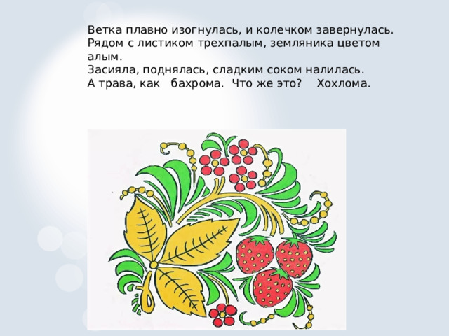 Ветка плавно изогнулась, и колечком завернулась. Рядом с листиком трехпалым, земляника цветом алым. Засияла, поднялась, сладким соком налилась. А трава, как бахрома. Что же это? Хохлома. 