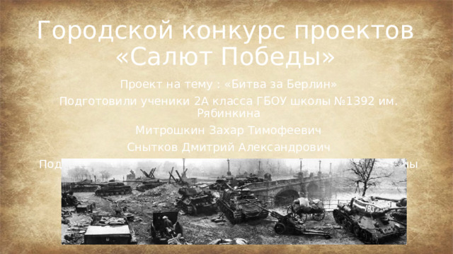 Городской конкурс проектов «Салют Победы» Проект на тему : «Битва за Берлин» Подготовили ученики 2А класса ГБОУ школы №1392 им. Рябинкина Митрошкин Захар Тимофеевич Снытков Дмитрий Александрович Под руководством классного руководителя Жичкиной Марины Владимировны 