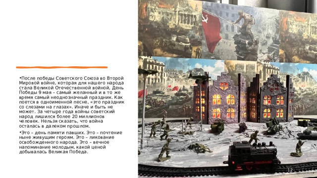 После победы Советского Союза во Второй Мировой войне, которая для нашего народа стала Великой Отечественной войной, День Победы 9 мая – самый желанный и в то же время самый неоднозначный праздник. Как поется в одноименной песне, «это праздник со слезами на глазах». Иначе и быть не может. За четыре года войны советский народ лишился более 20 миллионов человек. Нельзя сказать, что война осталась в далеком прошлом. Это – день памяти павших. Это – почтение ныне живущим героям. Это – ликование освобожденного народа. Это – вечное напоминание молодым, какой ценой добывалась Великая Победа.  