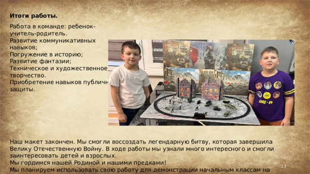 Итоги работы. Работа в команде: ребенок-учитель-родитель. Развитие коммуникативных навыков; Погружение в историю; Развитие фантазии; Техническое и художественное творчество. Приобретение навыков публичной защиты. Наш макет закончен. Мы смогли воссоздать легендарную битву, которая завершила Велику Отечественную Войну. В ходе работы мы узнали много интересного и смогли заинтересовать детей и взрослых. Мы гордимся нашей Родиной и нашими предками! Мы планируем использовать свою работу для демонстрации начальным классам на День Победы.  