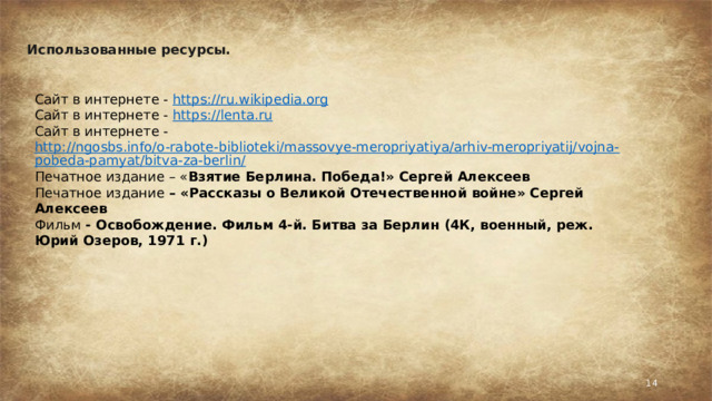 Использованные ресурсы.  Сайт в интернете - https://ru.wikipedia.org Сайт в интернете - https://lenta.ru Сайт в интернете - http://ngosbs.info/o-rabote-biblioteki/massovye-meropriyatiya/arhiv-meropriyatij/vojna-pobeda-pamyat/bitva-za-berlin/ Печатное издание – « Взятие Берлина. Победа!» Сергей Алексеев Печатное издание – «Рассказы о Великой Отечественной войне» Сергей Алексеев Фильм - Освобождение. Фильм 4-й. Битва за Берлин (4К, военный, реж. Юрий Озеров, 1971 г.)   