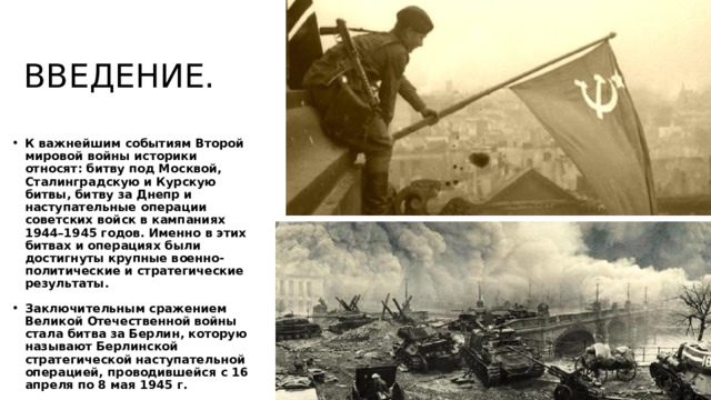 ВВЕДЕНИЕ. К важнейшим событиям Второй мировой войны историки относят: битву под Москвой, Сталинградскую и Курскую битвы, битву за Днепр и наступательные операции советских войск в кампаниях 1944–1945 годов. Именно в этих битвах и операциях были достигнуты крупные военно-политические и стратегические результаты. Заключительным сражением Великой Отечественной войны стала битва за Берлин, которую называют Берлинской стратегической наступательной операцией, проводившейся с 16 апреля по 8 мая 1945 г.  