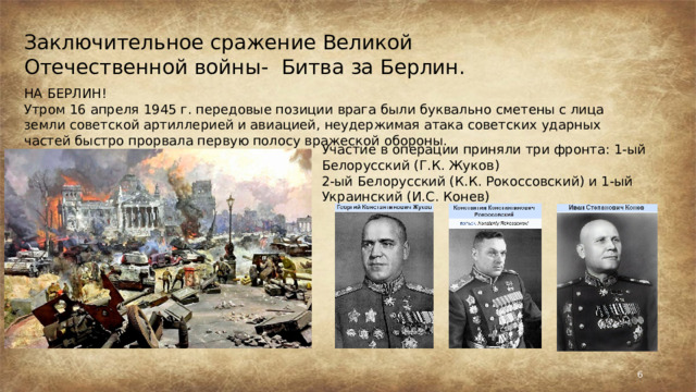 Заключительное сражение Великой Отечественной войны- Битва за Берлин. НА БЕРЛИН! Утром 16 апреля 1945 г. передовые позиции врага были буквально сметены с лица земли советской артиллерией и авиацией, неудержимая атака советских ударных частей быстро прорвала первую полосу вражеской обороны. Участие в операции приняли три фронта: 1-ый Белорусский (Г.К. Жуков) 2-ый Белорусский (К.К. Рокосcовский) и 1-ый Украинский (И.С. Конев)  
