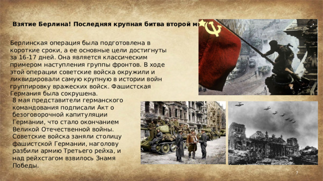 Взятие Берлина! Последняя крупная битва второй мировой войны! Берлинская операция была подготовлена в короткие сроки, а ее основные цели достигнуты за 16-17 дней. Она является классическим примером наступления группы фронтов. В ходе этой операции советские войска окружили и ликвидировали самую крупную в истории войн группировку вражеских войск. Фашистская Германия была сокрушена. 8 мая представители германского командования подписали Акт о безоговорочной капитуляции Германии, что стало окончанием Великой Отечественной войны. Советские войска заняли столицу фашистской Германии, наголову разбили армию Третьего рейха, и над рейхстагом взвилось Знамя Победы.  