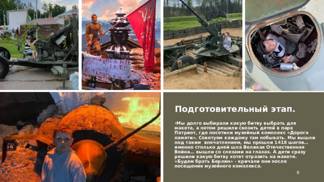 Подготовительный этап. Мы долго выбирали какую битву выбрать для макета, а потом решили свозить детей в парк Патриот, где посетили музейный комплекс «Дорога памяти». Советуем каждому там побывать. Мы вышли под таким впечатлением, мы прошли 1418 шагов… именно столько дней шла Великая Отечественная Война… вышли со слезами на глазах. А дети сразу решили какую битву хотят отразить на макете. «Будем брать Берлин» - кричали они после посещения музейного комплекса.  