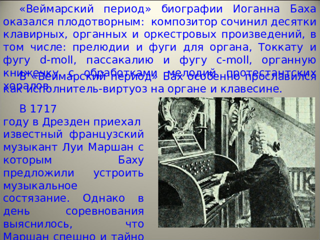 «Веймарский период» биографии Иоганна Баха оказался плодотворным:  композитор сочинил десятки клавирных, органных и оркестровых произведений, в том числе: прелюдии и фуги для органа, Токкату и фугу d-moll, пассакалию и фугу c-moll, органную книжечку с обработками мелодий протестантских хоралов. В «Веймарский период» Бах особенно прославился как исполнитель-виртуоз на органе и клавесине. В 1717 году в Дрезден приехал известный французский музыкант Луи Маршан с которым Баху предложили устроить музыкальное состязание. Однако в день соревнования выяснилось, что Маршан спешно и тайно покинул город; состязание не состоялось, и Баху пришлось играть одному. 