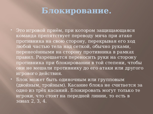 Блокирование.   Это игровой приём, при котором защищающаяся команда препятствует переводу мяча при атаке противника на свою сторону, перекрывая его ход любой частью тела над сеткой, обычно руками, перенесёнными на сторону противника в рамках правил. Разрешается переносить руки на сторону противника при блокировании в той степени, чтобы они не мешали противнику до его атаки или другого игрового действия. Блок может быть одиночным или групповым (двойным, тройным). Касание блока не считается за одно из трёх касаний. Блокировать могут только те игроки, что стоят на передней линии, то есть в зонах 2, 3, 4. 