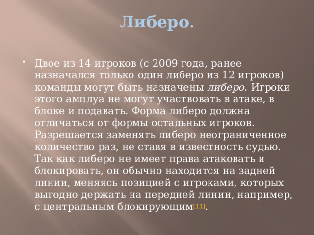 Либеро .   Двое из 14 игроков (с 2009 года, ранее назначался только один либеро из 12 игроков) команды могут быть назначены  либеро . Игроки этого амплуа не могут участвовать в атаке, в блоке и подавать. Форма либеро должна отличаться от формы остальных игроков. Разрешается заменять либеро неограниченное количество раз, не ставя в известность судью. Так как либеро не имеет права атаковать и блокировать, он обычно находится на задней линии, меняясь позицией с игроками, которых выгодно держать на передней линии, например, с центральным блокирующим [11] . 