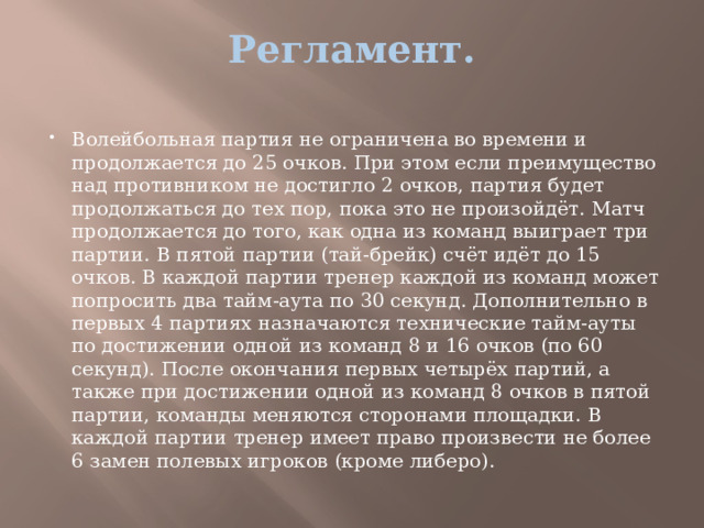 Регламент.   Волейбольная партия не ограничена во времени и продолжается до 25 очков. При этом если преимущество над противником не достигло 2 очков, партия будет продолжаться до тех пор, пока это не произойдёт. Матч продолжается до того, как одна из команд выиграет три партии. В пятой партии (тай-брейк) счёт идёт до 15 очков. В каждой партии тренер каждой из команд может попросить два тайм-аута по 30 секунд. Дополнительно в первых 4 партиях назначаются технические тайм-ауты по достижении одной из команд 8 и 16 очков (по 60 секунд). После окончания первых четырёх партий, а также при достижении одной из команд 8 очков в пятой партии, команды меняются сторонами площадки. В каждой партии тренер имеет право произвести не более 6 замен полевых игроков (кроме либеро). 