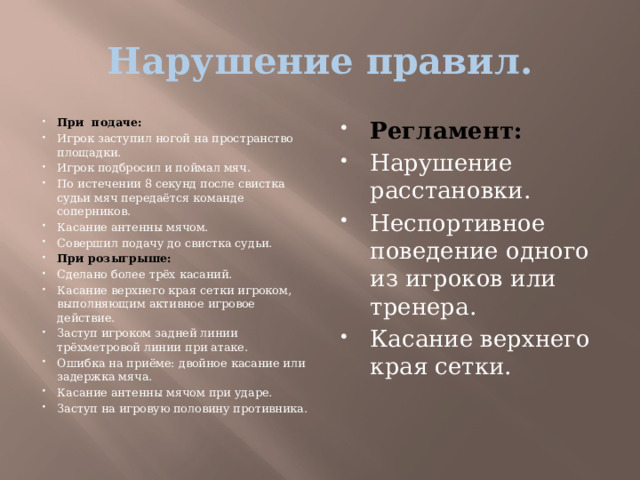 Нарушение правил. При подаче: Игрок заступил ногой на пространство площадки. Игрок подбросил и поймал мяч. По истечении 8 секунд после свистка судьи мяч передаётся команде соперников. Касание антенны мячом. Совершил подачу до свистка судьи. При розыгрыше: Сделано более трёх касаний. Касание верхнего края сетки игроком, выполняющим активное игровое действие. Заступ игроком задней линии трёхметровой линии при атаке. Ошибка на приёме: двойное касание или задержка мяча. Касание антенны мячом при ударе. Заступ на игровую половину противника. Регламент: Нарушение расстановки. Неспортивное поведение одного из игроков или тренера. Касание верхнего края сетки. 