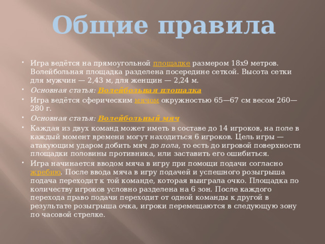 Общие правила   Игра ведётся на прямоугольной  площадке  размером 18х9 метров. Волейбольная площадка разделена посередине сеткой. Высота сетки для мужчин — 2,43 м, для женщин — 2,24 м. Основная статья:  Волейбольная площадка Игра ведётся сферическим  мячом  окружностью 65—67 см весом 260—280 г. Основная статья:  Волейбольный мяч Каждая из двух команд может иметь в составе до 14 игроков, на поле в каждый момент времени могут находиться 6 игроков. Цель игры — атакующим ударом добить мяч  до пола , то есть до игровой поверхности площадки половины противника, или заставить его ошибиться. Игра начинается вводом мяча в игру при помощи подачи согласно  жребию . После ввода мяча в игру подачей и успешного розыгрыша подача переходит к той команде, которая выиграла очко. Площадка по количеству игроков условно разделена на 6 зон. После каждого перехода право подачи переходит от одной команды к другой в результате розыгрыша очка, игроки перемещаются в следующую зону по часовой стрелке. 