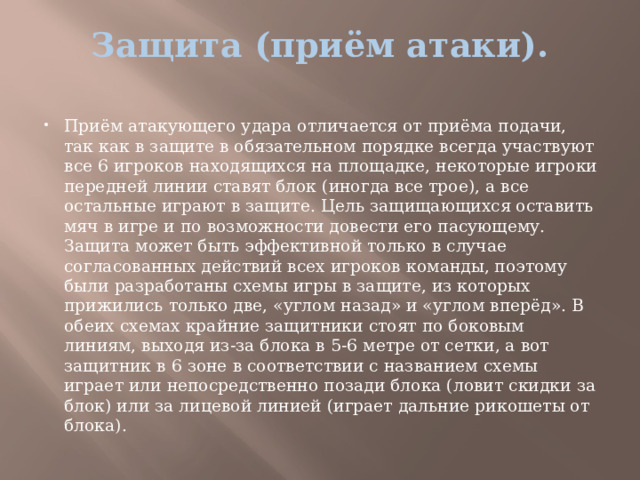 Защита (приём атаки).   Приём атакующего удара отличается от приёма подачи, так как в защите в обязательном порядке всегда участвуют все 6 игроков находящихся на площадке, некоторые игроки передней линии ставят блок (иногда все трое), а все остальные играют в защите. Цель защищающихся оставить мяч в игре и по возможности довести его пасующему. Защита может быть эффективной только в случае согласованных действий всех игроков команды, поэтому были разработаны схемы игры в защите, из которых прижились только две, «углом назад» и «углом вперёд». В обеих схемах крайние защитники стоят по боковым линиям, выходя из-за блока в 5-6 метре от сетки, а вот защитник в 6 зоне в соответствии с названием схемы играет или непосредственно позади блока (ловит скидки за блок) или за лицевой линией (играет дальние рикошеты от блока). 