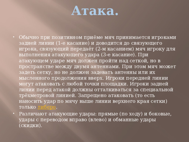 Атака.   Обычно при позитивном приёме мяч принимается игроками задней линии (1-е касание) и доводится до связующего игрока, связующий передаёт (2-м касанием) мяч игроку для выполнения атакующего удара (3-е касание). При атакующем ударе мяч должен пройти над сеткой, но в пространстве между двумя антеннами. При этом мяч может задеть сетку, но не должен задевать антенны или их мысленного продолжения вверх. Игроки передней линии могут атаковать с любой точки площадки. Игроки задней линии перед атакой должны отталкиваться за специальной трёхметровой линией. Запрещено атаковать (то есть наносить удар по мячу выше линии верхнего края сетки) только  либеро . Различают атакующие удары: прямые (по ходу) и боковые, удары с переводом вправо (влево) и обманные удары (скидки). 