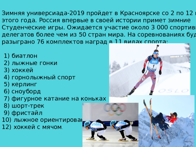 Зимняя универсиада-2019 пройдет в Красноярске со 2 по 12 марта этого года. Россия впервые в своей истории примет зимние Студенческие игры. Ожидается участие около 3 000 спортивных делегатов более чем из 50 стран мира. На соревнованиях будет разыграно 76 комплектов наград в 11 видах спорта:  1) биатлон  2) лыжные гонки  3) хоккей  4) горнолыжный спорт  5) керлинг  6) сноуборд  7) фигурное катание на коньках  8) шорт-трек  9) фристайл 10) лыжное ориентирование 12) хоккей с мячом .  