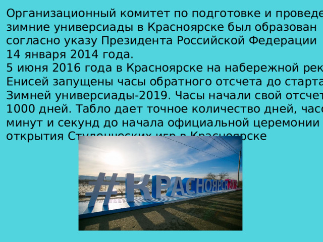 Организационный комитет по подготовке и проведению зимние универсиады в Красноярске был образован согласно указу Президента Российской Федерации 14 января 2014 года. 5 июня 2016 года в Красноярске на набережной реки Енисей запущены часы обратного отсчета до старта Зимней универсиады-2019. Часы начали свой отсчет с 1000 дней. Табло дает точное количество дней, часов, минут и секунд до начала официальной церемонии открытия Студенческих игр в Красноярске  