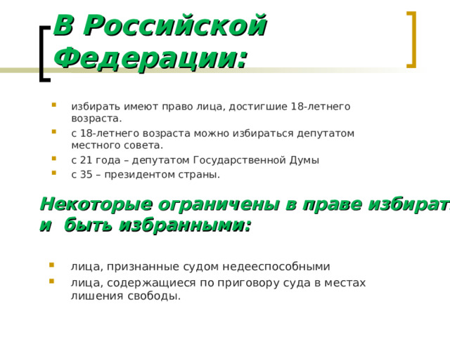 В Российской Федерации: избирать имеют право лица, достигшие 18-летнего возраста. с 18-летнего возраста можно избираться депутатом местного совета. с 21 года – депутатом Государственной Думы с 35 – президентом страны. Некоторые ограничены в праве избирать и быть избранными: лица, признанные судом недееспособными лица, содержащиеся по приговору суда в местах лишения свободы.  