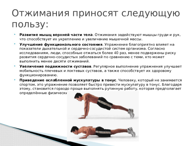 Отжимания приносят следующую пользу: Развитие мышц верхней части тела . Отжимания задействуют мышцы груди и рук, что способствует их укреплению и увеличению мышечной массы.  Улучшение функционального состояния . Упражнение благоприятно влияет на показатели дыхательной и сердечно-сосудистой систем организма. Согласно исследованиям, люди, способные отжаться более 40 раз, менее подвержены риску развития сердечно-сосудистых заболеваний по сравнению с теми, кто может выполнить менее десяти отжиманий.  Увеличение подвижности суставов . Регулярное выполнение упражнения улучшает мобильность плечевых и локтевых суставов, а также способствует их здоровому функционированию.  Приведение ослабленной мускулатуры в тонус . Человеку, который не занимается спортом, это упражнение позволяет быстро привести мускулатуру в тонус. Благодаря этому, становится гораздо проще выполнять рутинную работу, которая предполагает определённые физические нагрузки.  