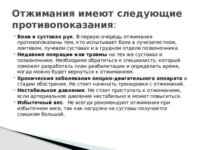 Отжимания имеют следующие противопоказания : Боли в суставах рук . В первую очередь отжимания противопоказаны тем, кто испытывает боли в лучезапястном, локтевом, лучевом суставах и в грудном отделе позвоночника.  Недавние операции или травмы  на тех же суставах и позвоночнике. Необходимо обратиться к специалисту, который поможет разработать план реабилитации и определить время, когда можно будет вернуться к отжиманиям.  Хронические заболевания опорно-двигательного аппарата  в стадии обострения. Не стоит начинать тренировки с отжиманий.  Нестабильное давление . Не стоит приступать к отжиманиям, если артериальное давление нестабильно и может повыситься.  Избыточный вес .  Не всегда рекомендуют отжимания при избыточном весе, так как нагрузка на суставы получается слишком большой. 