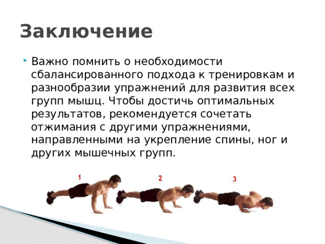 Заключение Важно помнить о необходимости сбалансированного подхода к тренировкам и разнообразии упражнений для развития всех групп мышц. Чтобы достичь оптимальных результатов, рекомендуется сочетать отжимания с другими упражнениями, направленными на укрепление спины, ног и других мышечных групп. 